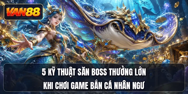5 kỹ thuật săn boss thưởng lớn khi chơi game bắn cá Nhân Ngư
