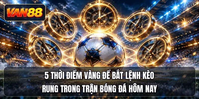 5 thời điểm vàng để bắt lệnh kèo rung trong trận bóng đá hôm nay